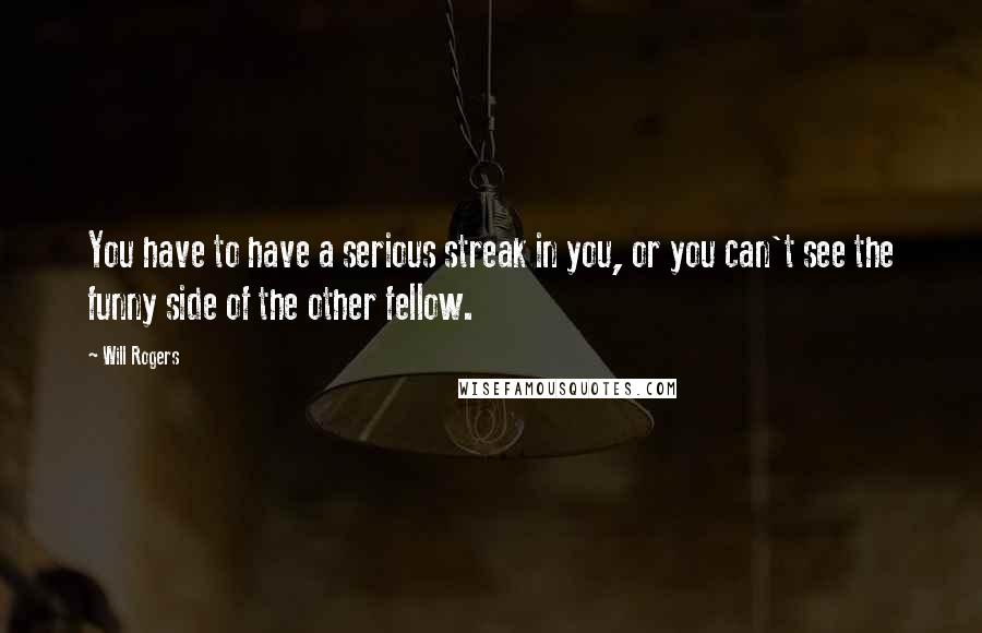 Will Rogers Quotes: You have to have a serious streak in you, or you can't see the funny side of the other fellow.