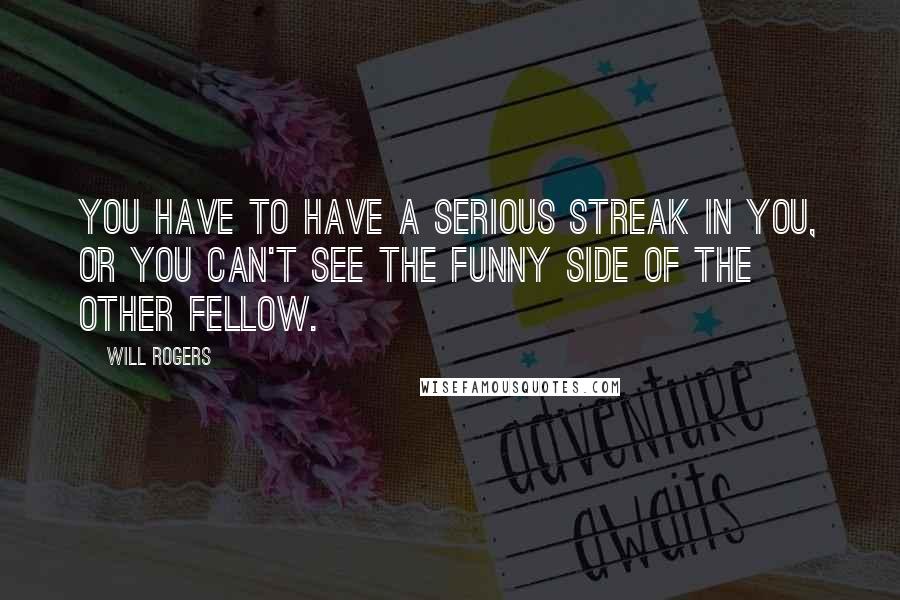 Will Rogers Quotes: You have to have a serious streak in you, or you can't see the funny side of the other fellow.