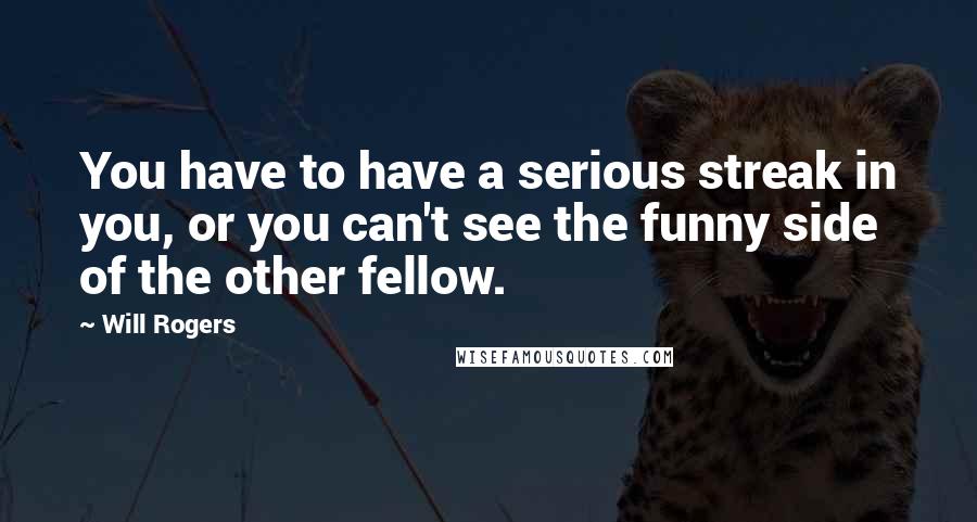 Will Rogers Quotes: You have to have a serious streak in you, or you can't see the funny side of the other fellow.