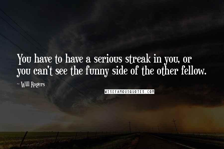 Will Rogers Quotes: You have to have a serious streak in you, or you can't see the funny side of the other fellow.