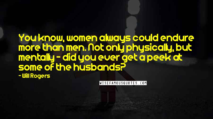 Will Rogers Quotes: You know, women always could endure more than men. Not only physically, but mentally - did you ever get a peek at some of the husbands?