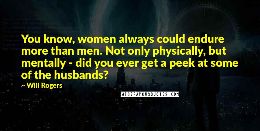 Will Rogers Quotes: You know, women always could endure more than men. Not only physically, but mentally - did you ever get a peek at some of the husbands?