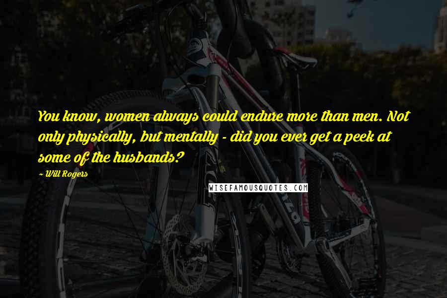 Will Rogers Quotes: You know, women always could endure more than men. Not only physically, but mentally - did you ever get a peek at some of the husbands?