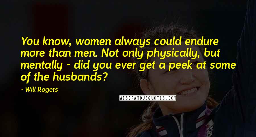 Will Rogers Quotes: You know, women always could endure more than men. Not only physically, but mentally - did you ever get a peek at some of the husbands?