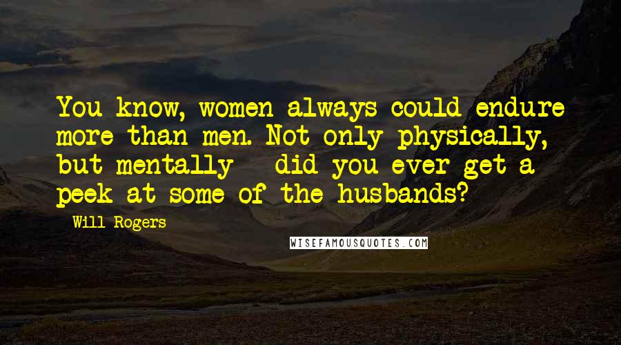 Will Rogers Quotes: You know, women always could endure more than men. Not only physically, but mentally - did you ever get a peek at some of the husbands?