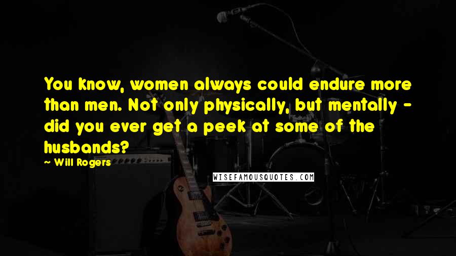 Will Rogers Quotes: You know, women always could endure more than men. Not only physically, but mentally - did you ever get a peek at some of the husbands?