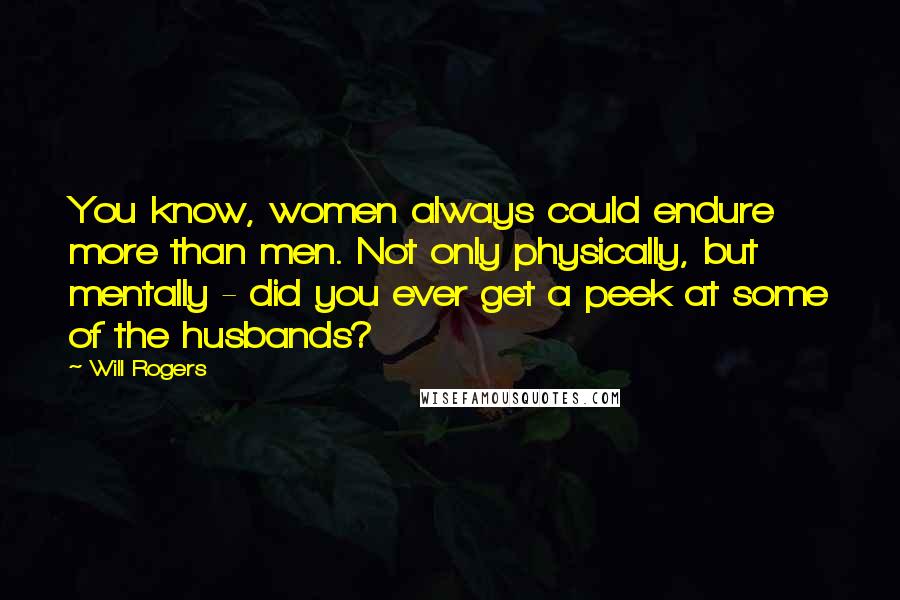 Will Rogers Quotes: You know, women always could endure more than men. Not only physically, but mentally - did you ever get a peek at some of the husbands?
