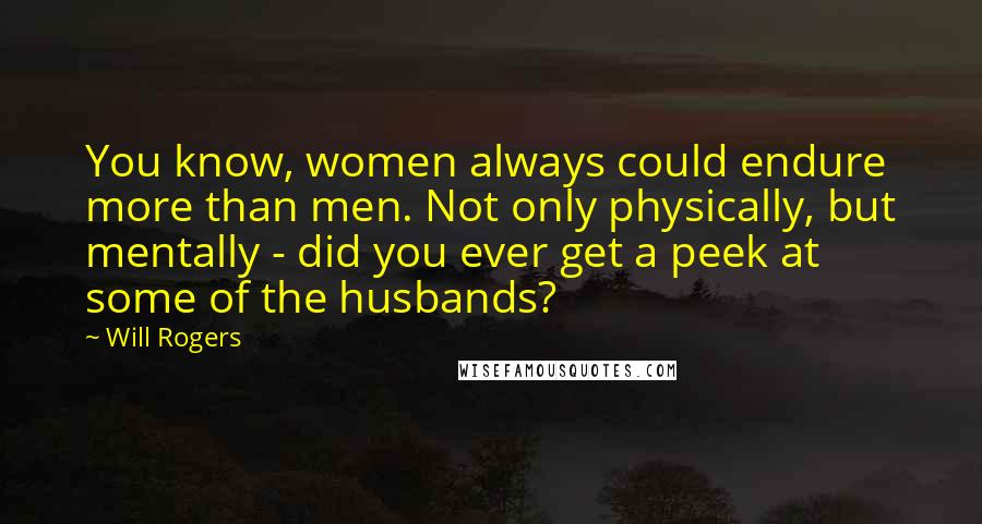 Will Rogers Quotes: You know, women always could endure more than men. Not only physically, but mentally - did you ever get a peek at some of the husbands?