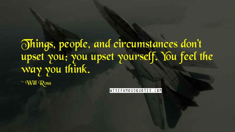 Will Ross Quotes: Things, people, and circumstances don't upset you; you upset yourself. You feel the way you think.