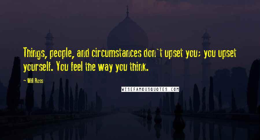 Will Ross Quotes: Things, people, and circumstances don't upset you; you upset yourself. You feel the way you think.