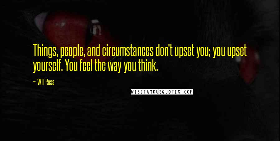 Will Ross Quotes: Things, people, and circumstances don't upset you; you upset yourself. You feel the way you think.