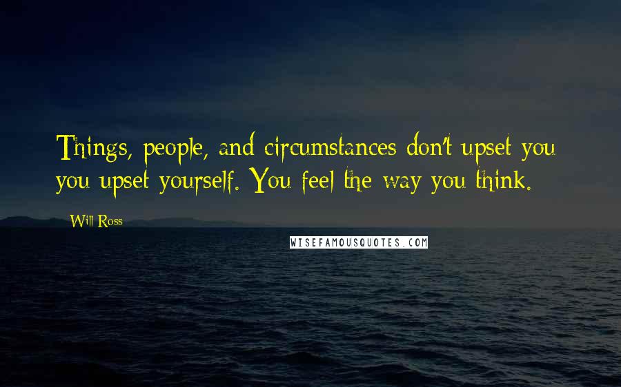 Will Ross Quotes: Things, people, and circumstances don't upset you; you upset yourself. You feel the way you think.