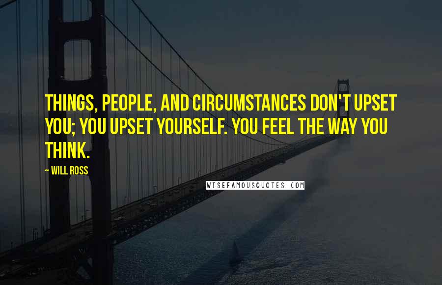 Will Ross Quotes: Things, people, and circumstances don't upset you; you upset yourself. You feel the way you think.