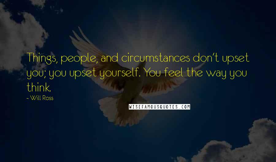 Will Ross Quotes: Things, people, and circumstances don't upset you; you upset yourself. You feel the way you think.