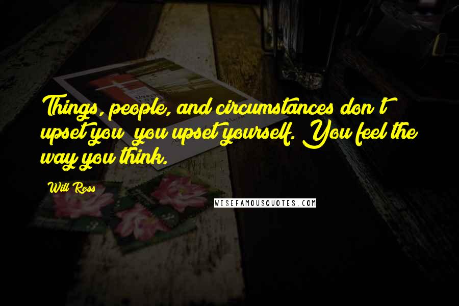 Will Ross Quotes: Things, people, and circumstances don't upset you; you upset yourself. You feel the way you think.