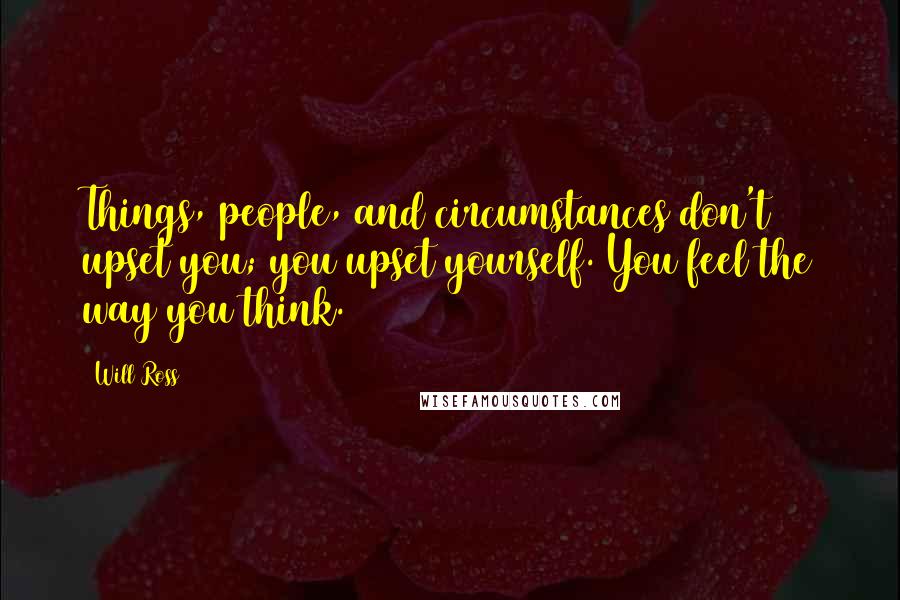 Will Ross Quotes: Things, people, and circumstances don't upset you; you upset yourself. You feel the way you think.