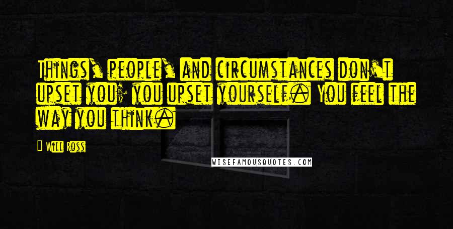 Will Ross Quotes: Things, people, and circumstances don't upset you; you upset yourself. You feel the way you think.