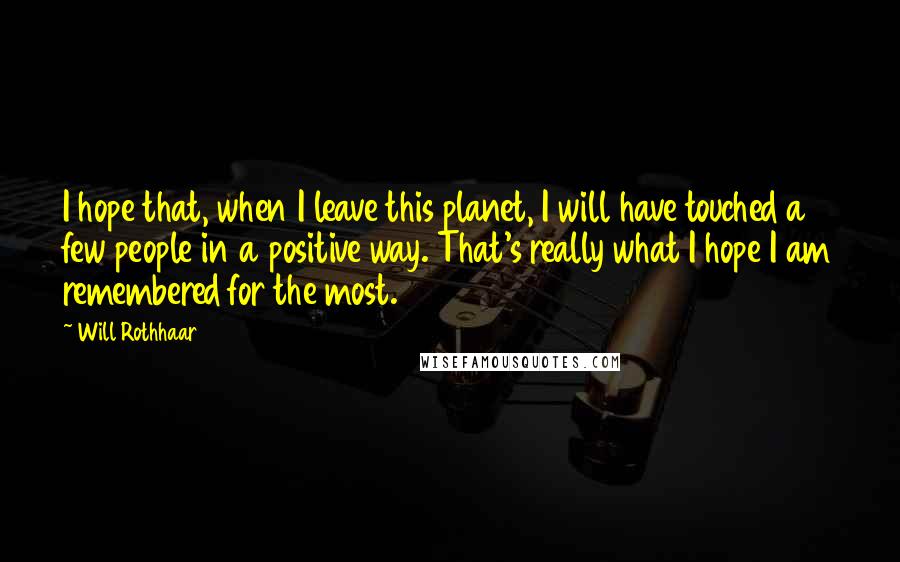 Will Rothhaar Quotes: I hope that, when I leave this planet, I will have touched a few people in a positive way. That's really what I hope I am remembered for the most.