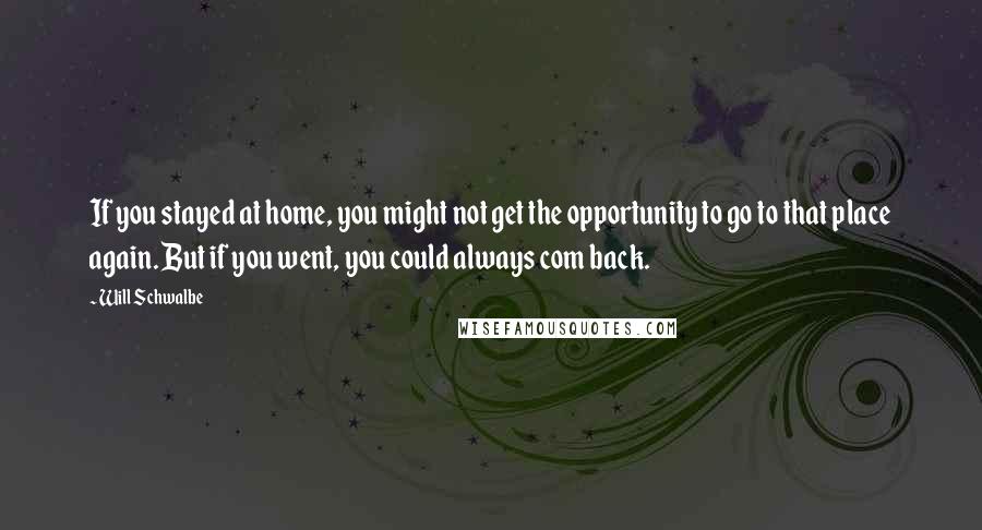 Will Schwalbe Quotes: If you stayed at home, you might not get the opportunity to go to that place again. But if you went, you could always com back.