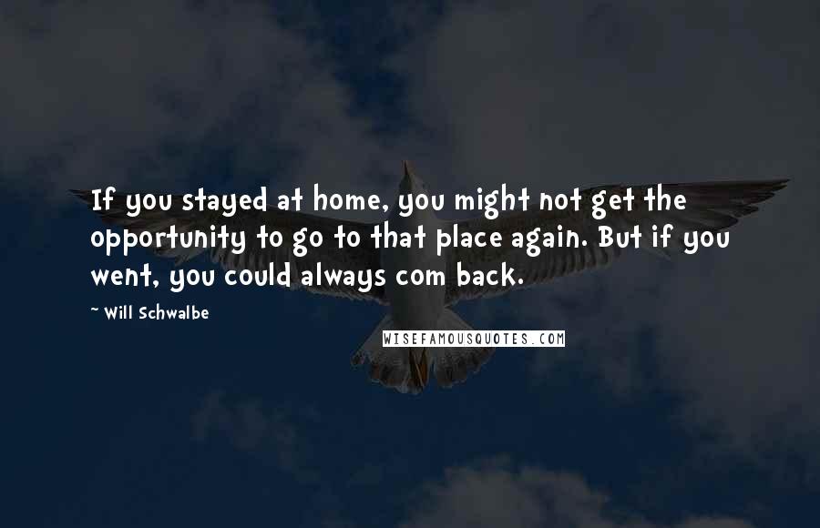 Will Schwalbe Quotes: If you stayed at home, you might not get the opportunity to go to that place again. But if you went, you could always com back.