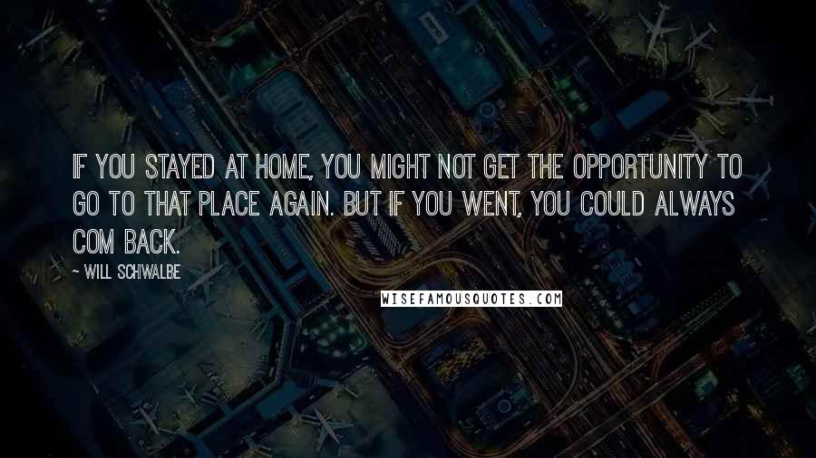 Will Schwalbe Quotes: If you stayed at home, you might not get the opportunity to go to that place again. But if you went, you could always com back.