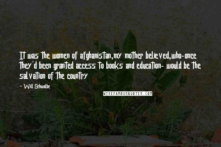 Will Schwalbe Quotes: It was the women of afghanistan,my mother believed,who-once they'd been granted access to books and education- would be the salvation of the country