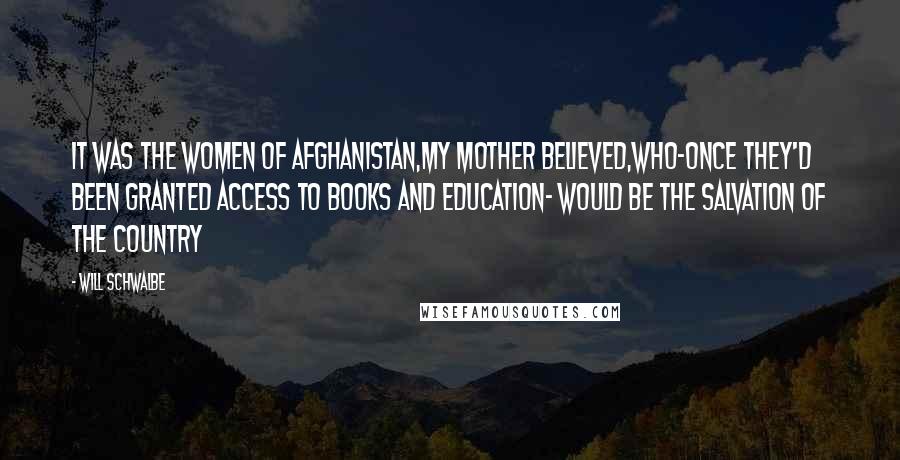 Will Schwalbe Quotes: It was the women of afghanistan,my mother believed,who-once they'd been granted access to books and education- would be the salvation of the country