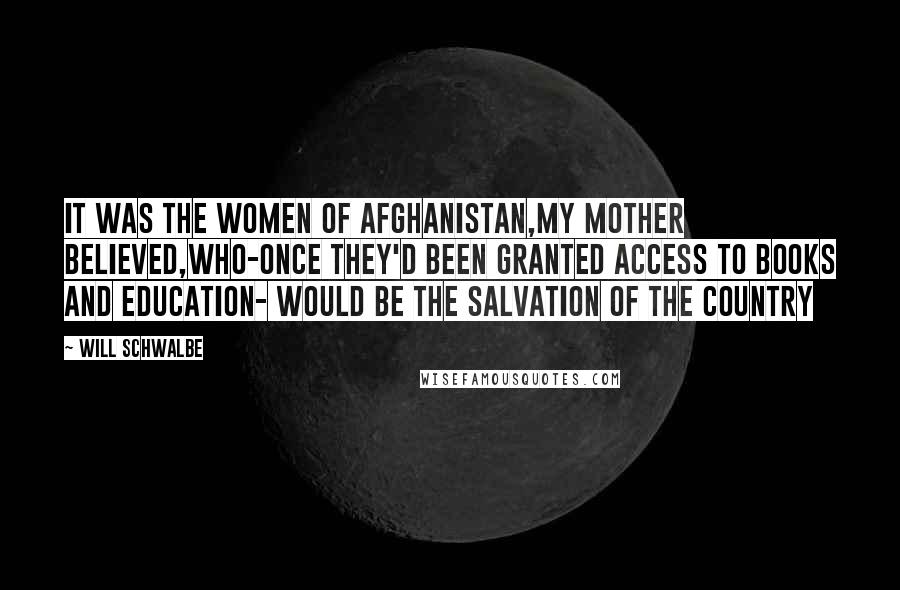 Will Schwalbe Quotes: It was the women of afghanistan,my mother believed,who-once they'd been granted access to books and education- would be the salvation of the country