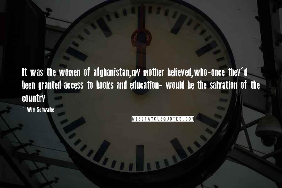 Will Schwalbe Quotes: It was the women of afghanistan,my mother believed,who-once they'd been granted access to books and education- would be the salvation of the country