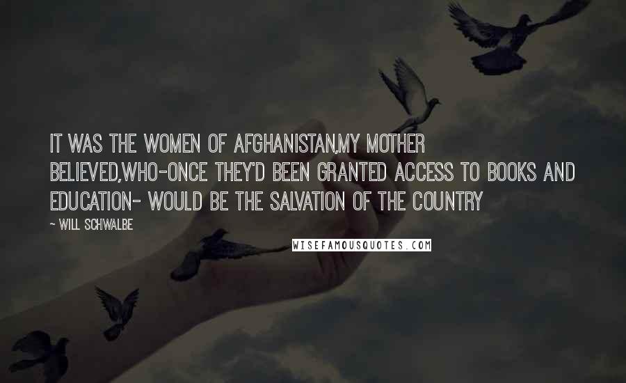 Will Schwalbe Quotes: It was the women of afghanistan,my mother believed,who-once they'd been granted access to books and education- would be the salvation of the country