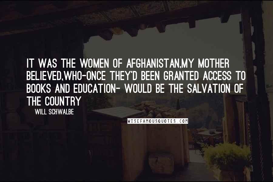 Will Schwalbe Quotes: It was the women of afghanistan,my mother believed,who-once they'd been granted access to books and education- would be the salvation of the country