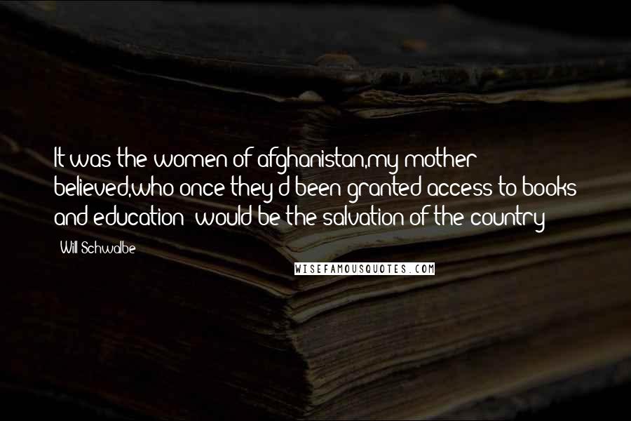 Will Schwalbe Quotes: It was the women of afghanistan,my mother believed,who-once they'd been granted access to books and education- would be the salvation of the country