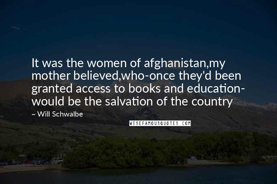 Will Schwalbe Quotes: It was the women of afghanistan,my mother believed,who-once they'd been granted access to books and education- would be the salvation of the country