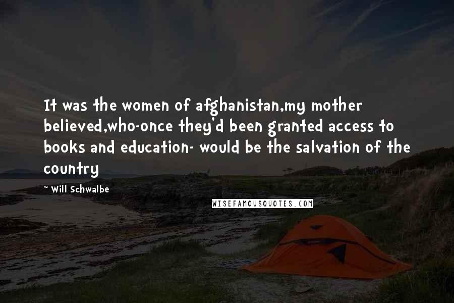 Will Schwalbe Quotes: It was the women of afghanistan,my mother believed,who-once they'd been granted access to books and education- would be the salvation of the country