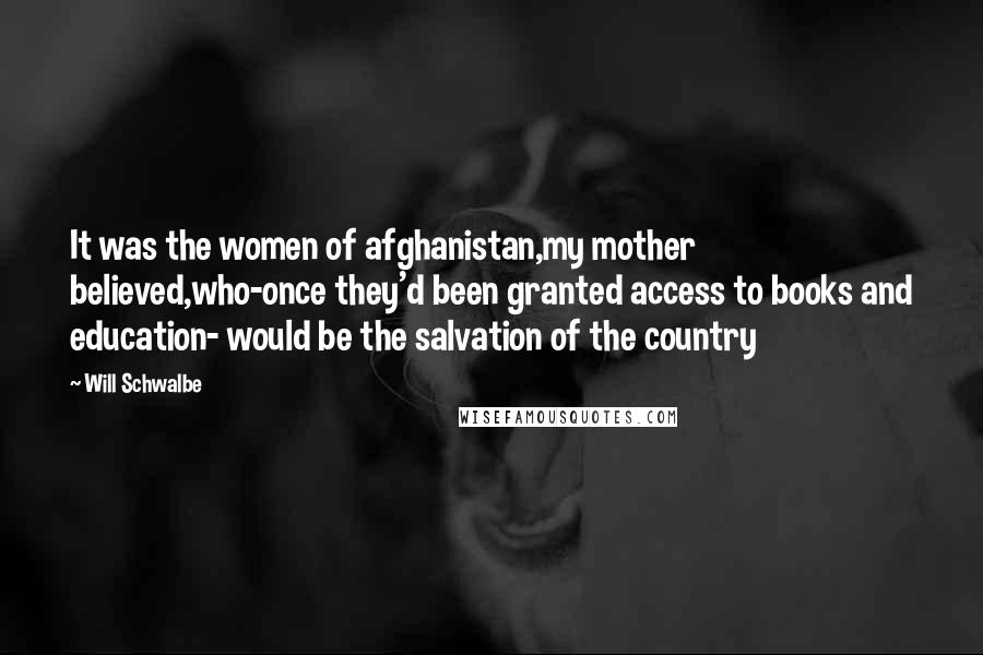 Will Schwalbe Quotes: It was the women of afghanistan,my mother believed,who-once they'd been granted access to books and education- would be the salvation of the country