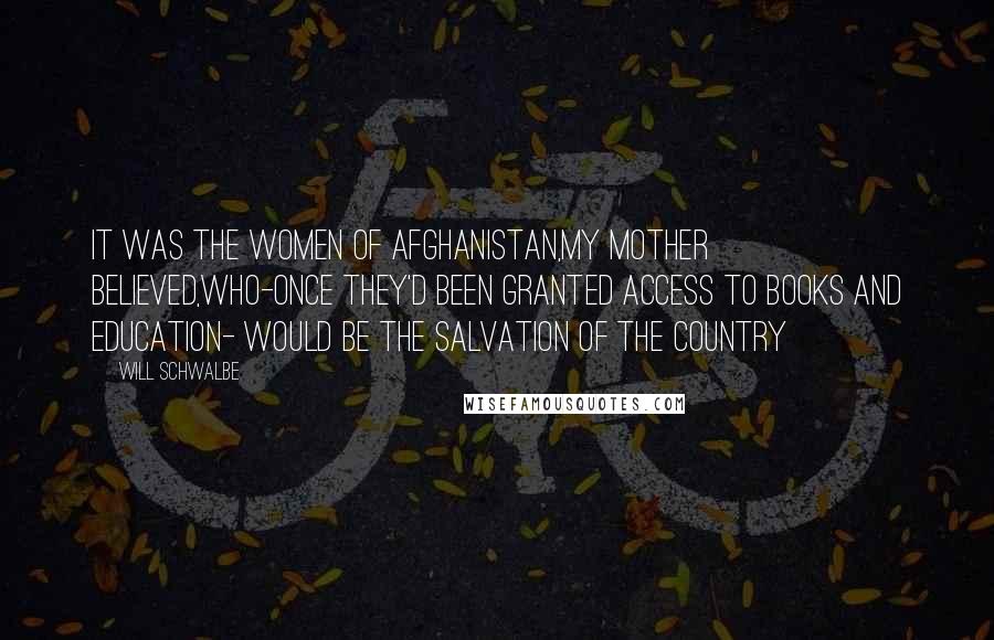 Will Schwalbe Quotes: It was the women of afghanistan,my mother believed,who-once they'd been granted access to books and education- would be the salvation of the country
