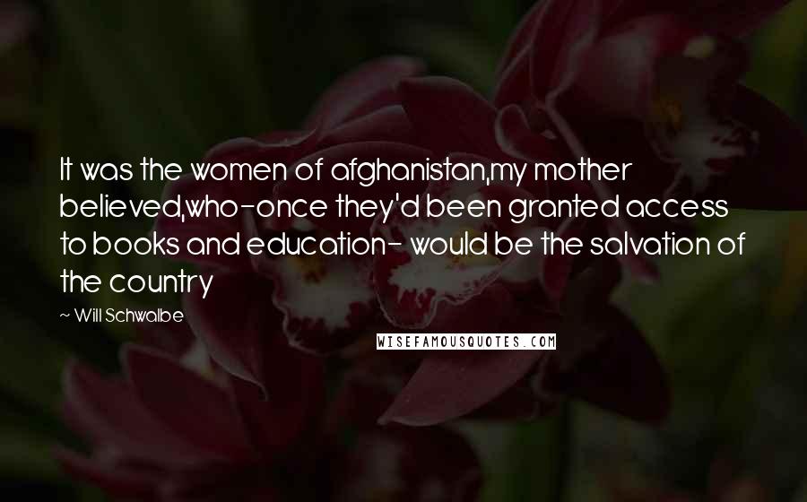 Will Schwalbe Quotes: It was the women of afghanistan,my mother believed,who-once they'd been granted access to books and education- would be the salvation of the country