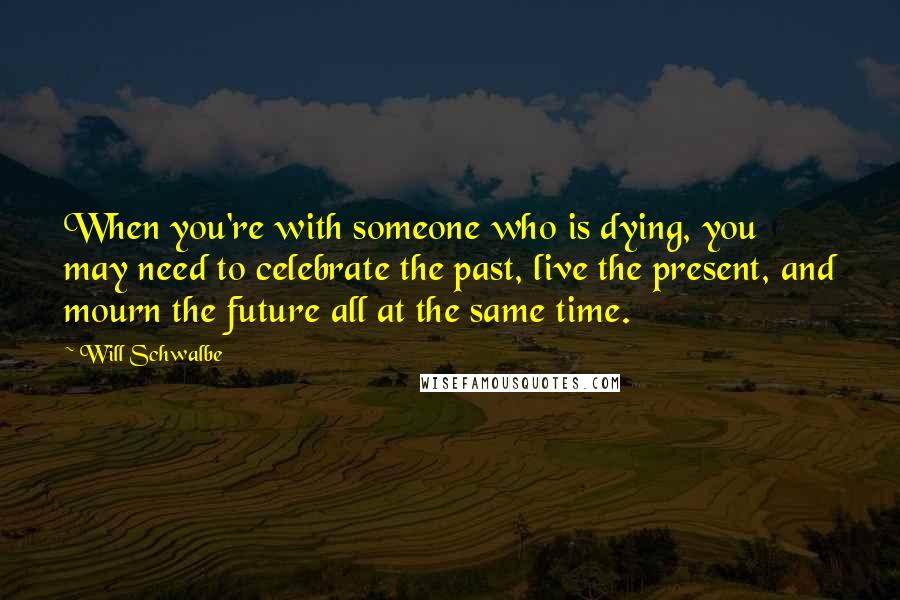 Will Schwalbe Quotes: When you're with someone who is dying, you may need to celebrate the past, live the present, and mourn the future all at the same time.