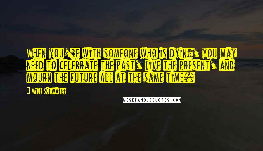 Will Schwalbe Quotes: When you're with someone who is dying, you may need to celebrate the past, live the present, and mourn the future all at the same time.