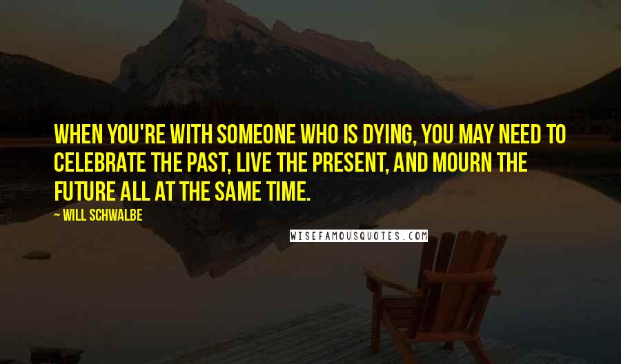 Will Schwalbe Quotes: When you're with someone who is dying, you may need to celebrate the past, live the present, and mourn the future all at the same time.