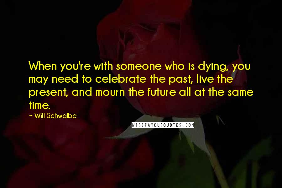 Will Schwalbe Quotes: When you're with someone who is dying, you may need to celebrate the past, live the present, and mourn the future all at the same time.