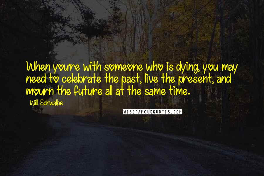 Will Schwalbe Quotes: When you're with someone who is dying, you may need to celebrate the past, live the present, and mourn the future all at the same time.