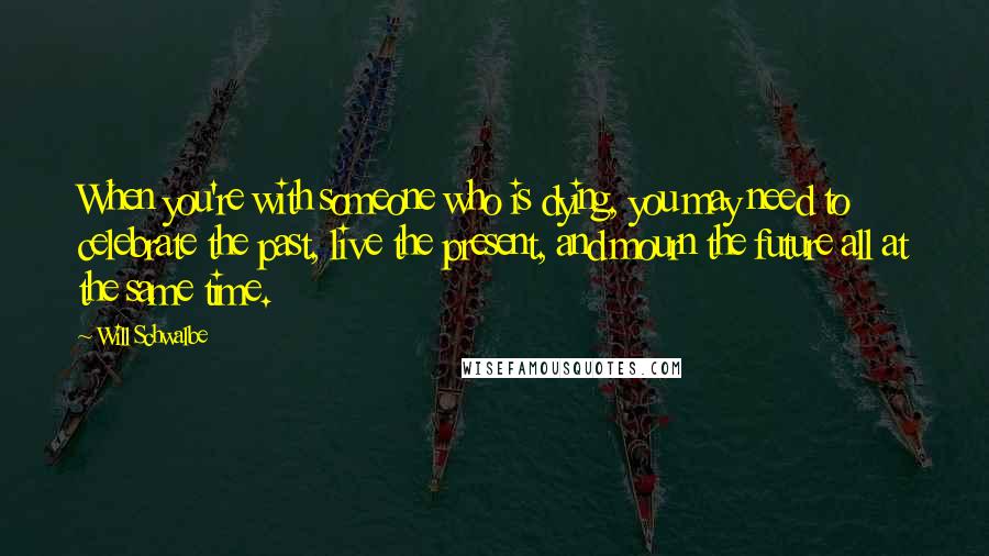 Will Schwalbe Quotes: When you're with someone who is dying, you may need to celebrate the past, live the present, and mourn the future all at the same time.