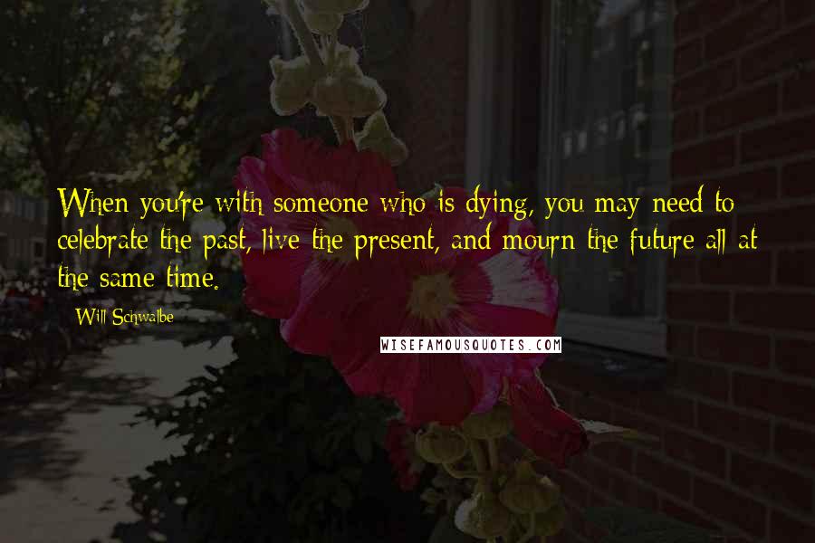 Will Schwalbe Quotes: When you're with someone who is dying, you may need to celebrate the past, live the present, and mourn the future all at the same time.