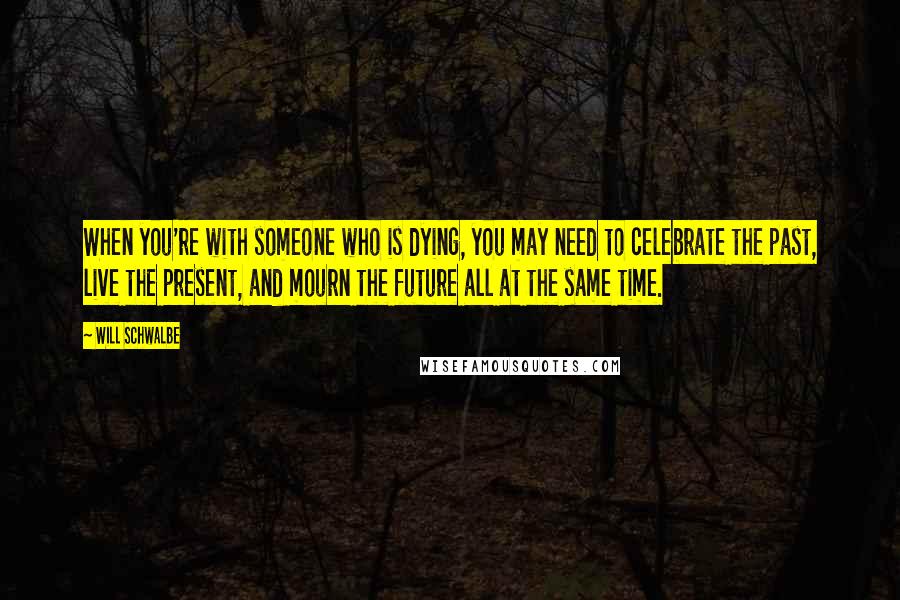 Will Schwalbe Quotes: When you're with someone who is dying, you may need to celebrate the past, live the present, and mourn the future all at the same time.