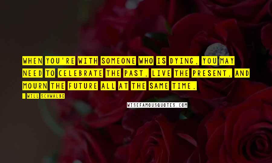 Will Schwalbe Quotes: When you're with someone who is dying, you may need to celebrate the past, live the present, and mourn the future all at the same time.