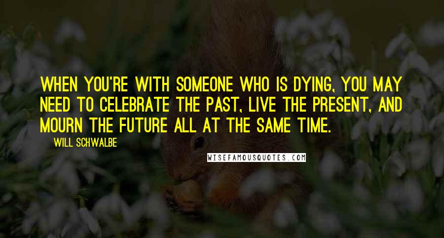 Will Schwalbe Quotes: When you're with someone who is dying, you may need to celebrate the past, live the present, and mourn the future all at the same time.