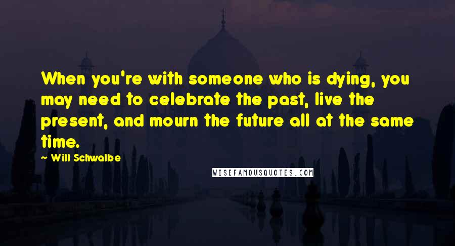 Will Schwalbe Quotes: When you're with someone who is dying, you may need to celebrate the past, live the present, and mourn the future all at the same time.