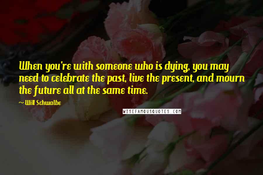 Will Schwalbe Quotes: When you're with someone who is dying, you may need to celebrate the past, live the present, and mourn the future all at the same time.