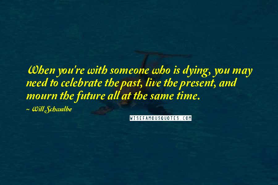 Will Schwalbe Quotes: When you're with someone who is dying, you may need to celebrate the past, live the present, and mourn the future all at the same time.